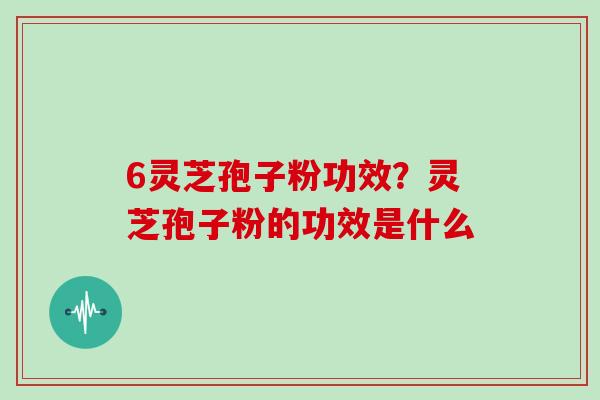 6灵芝孢子粉功效？灵芝孢子粉的功效是什么