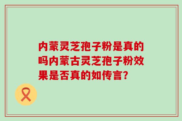 内蒙灵芝孢子粉是真的吗内蒙古灵芝孢子粉效果是否真的如传言？