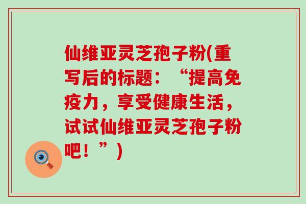 仙维亚灵芝孢子粉(重写后的标题：“提高免疫力，享受健康生活，试试仙维亚灵芝孢子粉吧！”)