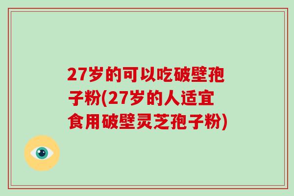 27岁的可以吃破壁孢子粉(27岁的人适宜食用破壁灵芝孢子粉)