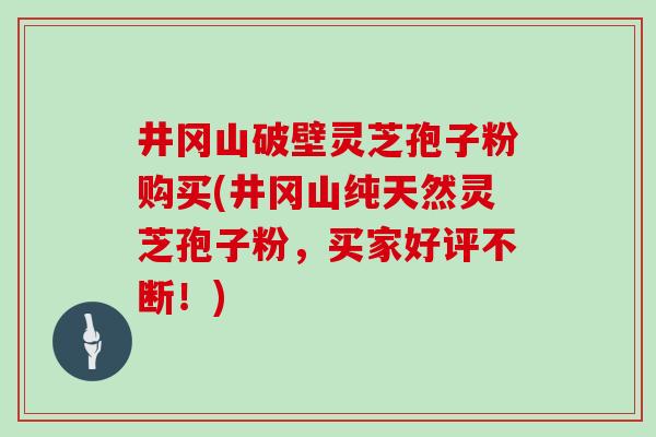 井冈山破壁灵芝孢子粉购买(井冈山纯天然灵芝孢子粉，买家好评不断！)