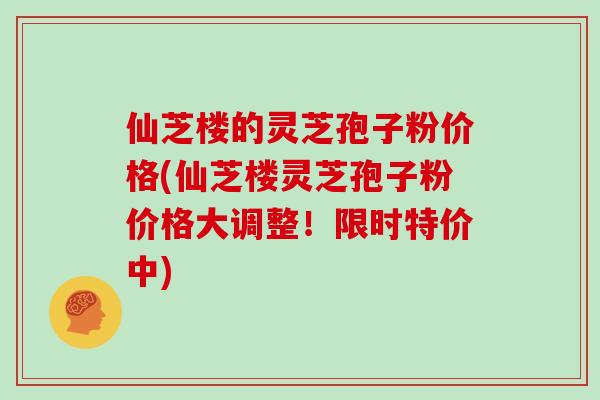 仙芝楼的灵芝孢子粉价格(仙芝楼灵芝孢子粉价格大调整！限时特价中)