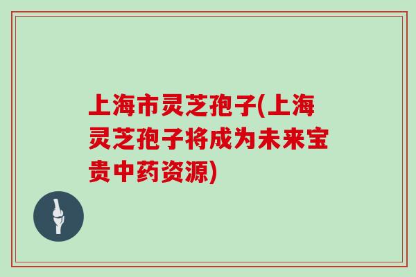 上海市灵芝孢子(上海灵芝孢子将成为未来宝贵资源)