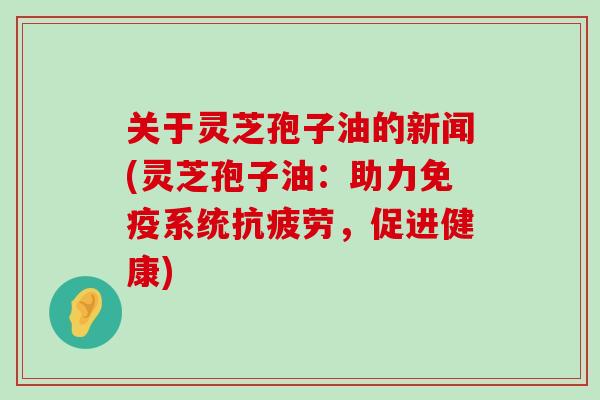 关于灵芝孢子油的新闻(灵芝孢子油：助力免疫系统，促进健康)