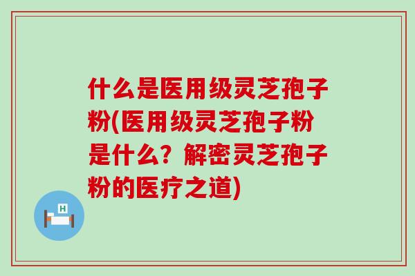 什么是医用级灵芝孢子粉(医用级灵芝孢子粉是什么？解密灵芝孢子粉的医疗之道)