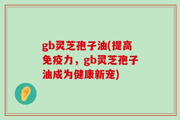 gb灵芝孢子油(提高免疫力，gb灵芝孢子油成为健康新宠)