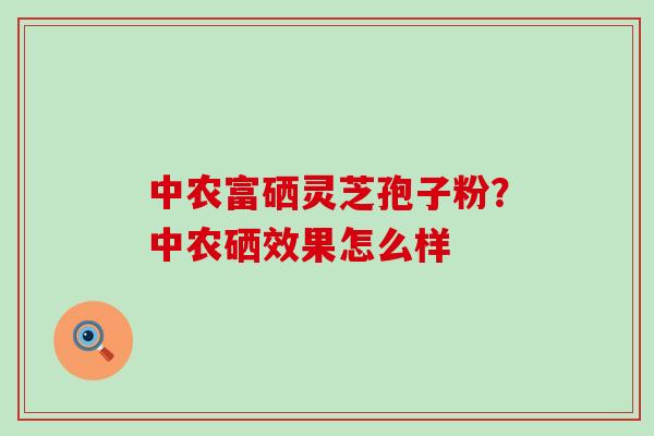 中农富硒灵芝孢子粉？中农硒效果怎么样