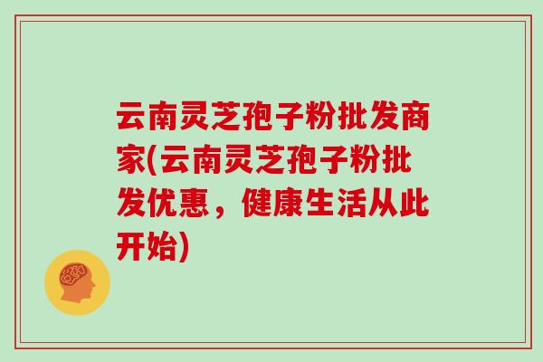 云南灵芝孢子粉批发商家(云南灵芝孢子粉批发优惠，健康生活从此开始)