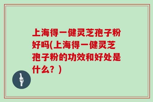 上海得一健灵芝孢子粉好吗(上海得一健灵芝孢子粉的功效和好处是什么？)