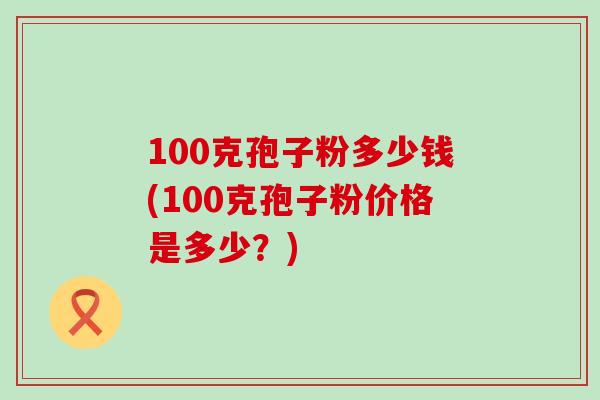 100克孢子粉多少钱(100克孢子粉价格是多少？)