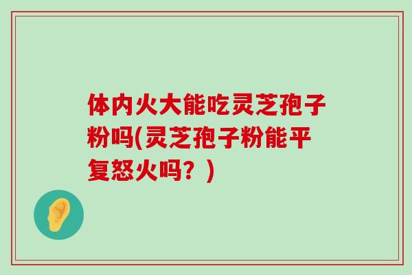 体内火大能吃灵芝孢子粉吗(灵芝孢子粉能平复怒火吗？)