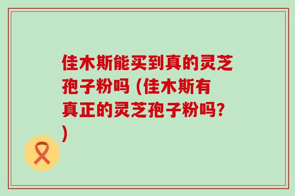 佳木斯能买到真的灵芝孢子粉吗 (佳木斯有真正的灵芝孢子粉吗？)