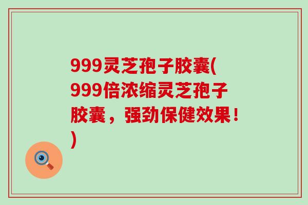 999灵芝孢子胶囊(999倍浓缩灵芝孢子胶囊，强劲保健效果！)