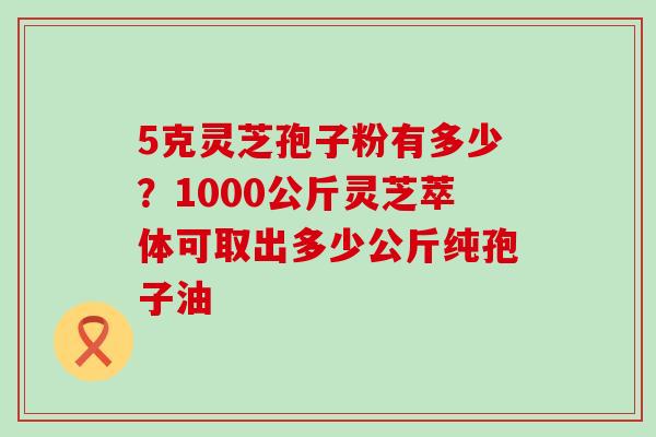 5克灵芝孢子粉有多少？1000公斤灵芝萃体可取出多少公斤纯孢子油