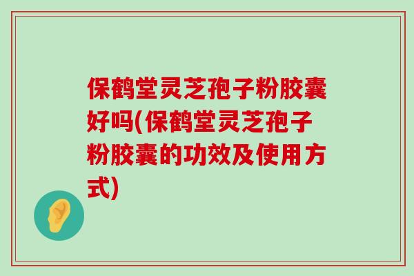 保鹤堂灵芝孢子粉胶囊好吗(保鹤堂灵芝孢子粉胶囊的功效及使用方式)