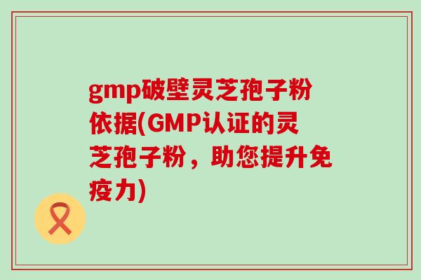 gmp破壁灵芝孢子粉依据(GMP认证的灵芝孢子粉，助您提升免疫力)