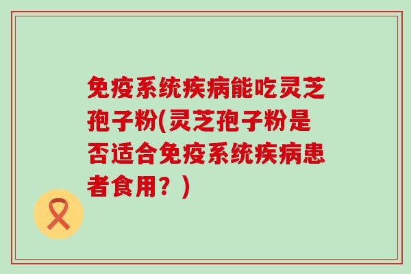 免疫系统能吃灵芝孢子粉(灵芝孢子粉是否适合免疫系统患者食用？)