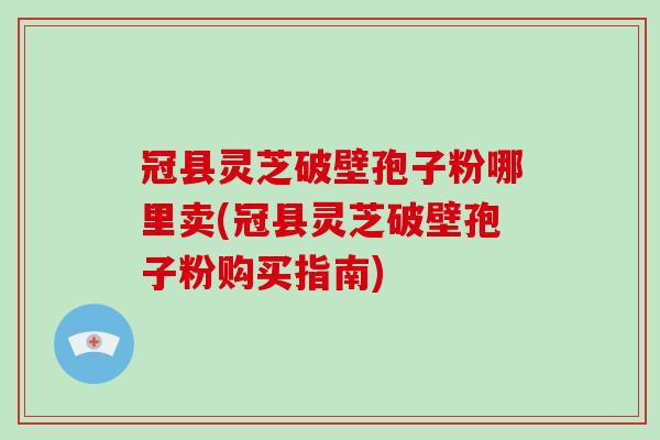 冠县灵芝破壁孢子粉哪里卖(冠县灵芝破壁孢子粉购买指南)