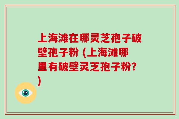 上海滩在哪灵芝孢子破壁孢子粉 (上海滩哪里有破壁灵芝孢子粉？)