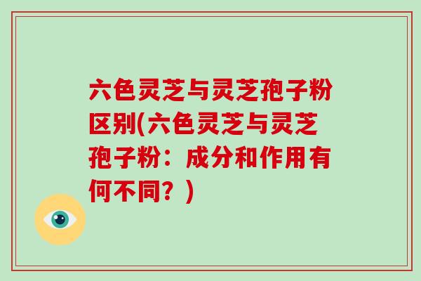 六色灵芝与灵芝孢子粉区别(六色灵芝与灵芝孢子粉：成分和作用有何不同？)