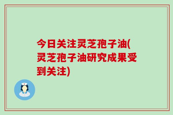 今日关注灵芝孢子油(灵芝孢子油研究成果受到关注)