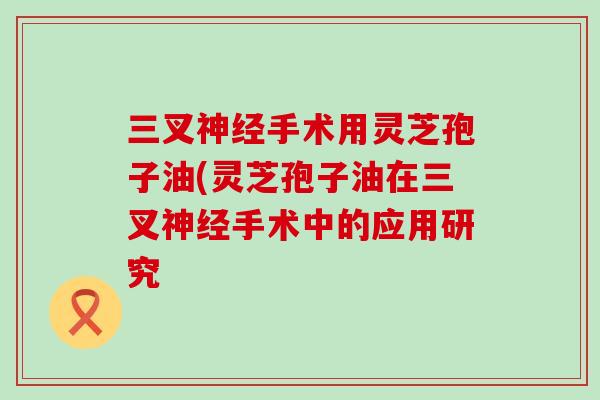 三叉手术用灵芝孢子油(灵芝孢子油在三叉手术中的应用研究