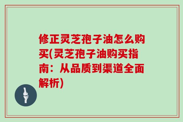 修正灵芝孢子油怎么购买(灵芝孢子油购买指南：从品质到渠道全面解析)