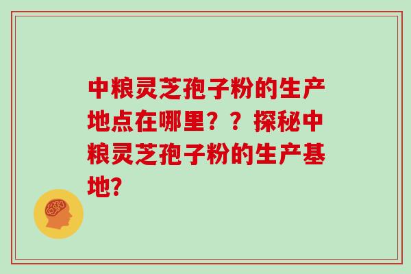 中粮灵芝孢子粉的生产地点在哪里？？探秘中粮灵芝孢子粉的生产基地？