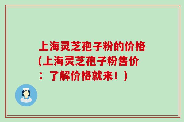 上海灵芝孢子粉的价格(上海灵芝孢子粉售价：了解价格就来！)