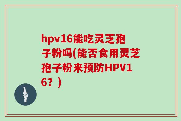 hpv16能吃灵芝孢子粉吗(能否食用灵芝孢子粉来HPV16？)