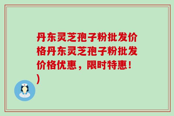 丹东灵芝孢子粉批发价格丹东灵芝孢子粉批发价格优惠，限时特惠！)