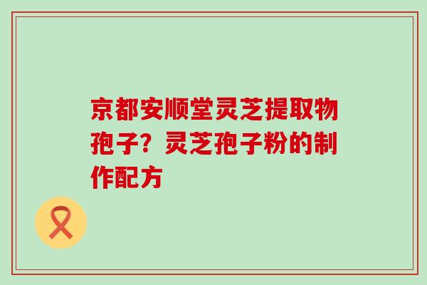 京都安顺堂灵芝提取物孢子？灵芝孢子粉的制作配方