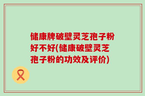 储康牌破壁灵芝孢子粉好不好(储康破壁灵芝孢子粉的功效及评价)