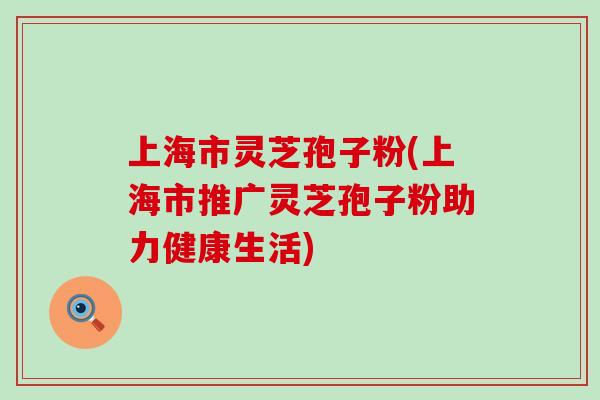 上海市灵芝孢子粉(上海市推广灵芝孢子粉助力健康生活)