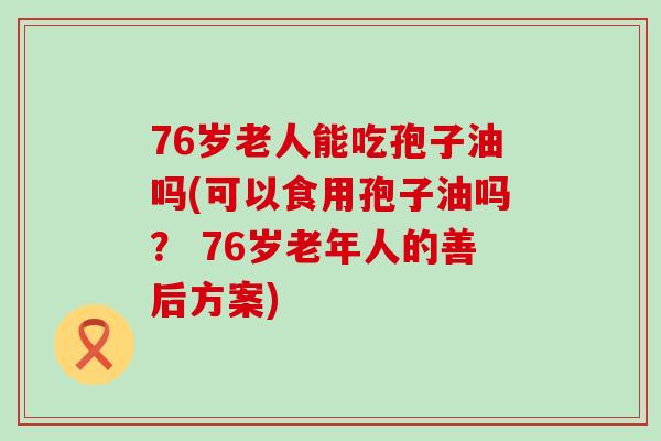 76岁老人能吃孢子油吗(可以食用孢子油吗？ 76岁老年人的善后方案)