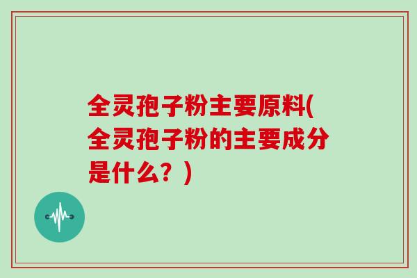 全灵孢子粉主要原料(全灵孢子粉的主要成分是什么？)