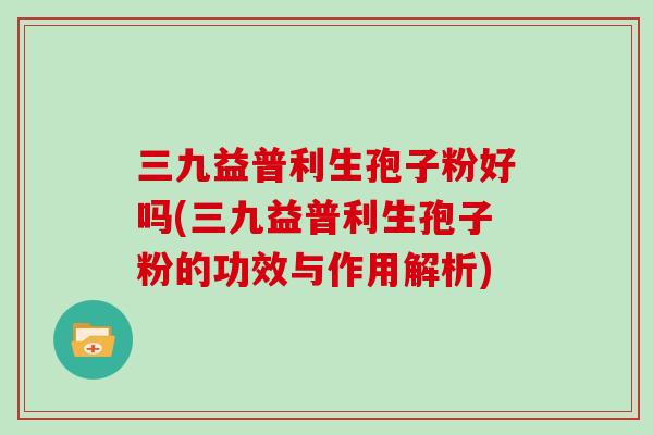 三九益普利生孢子粉好吗(三九益普利生孢子粉的功效与作用解析)