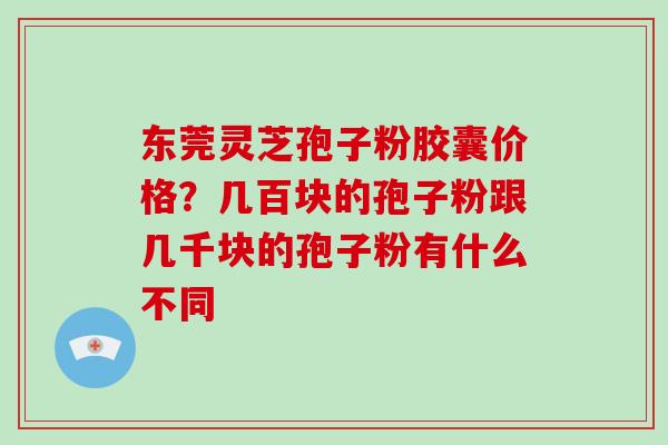 东莞灵芝孢子粉胶囊价格？几百块的孢子粉跟几千块的孢子粉有什么不同