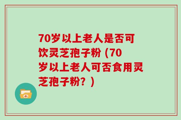 70岁以上老人是否可饮灵芝孢子粉 (70岁以上老人可否食用灵芝孢子粉？)