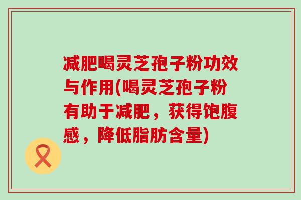 喝灵芝孢子粉功效与作用(喝灵芝孢子粉有助于，获得饱腹感，降低脂肪含量)