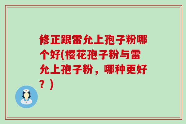 修正跟雷允上孢子粉哪个好(樱花孢子粉与雷允上孢子粉，哪种更好？)