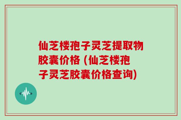 仙芝楼孢子灵芝提取物胶囊价格 (仙芝楼孢子灵芝胶囊价格查询)