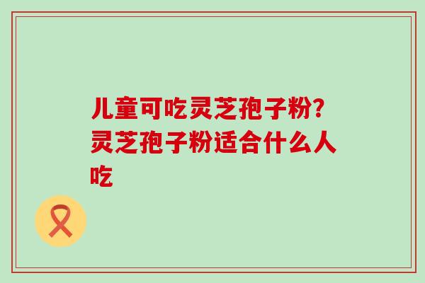 儿童可吃灵芝孢子粉？灵芝孢子粉适合什么人吃