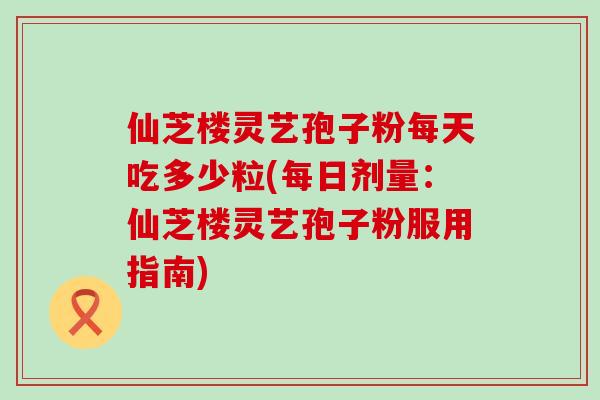 仙芝楼灵艺孢子粉每天吃多少粒(每日剂量：仙芝楼灵艺孢子粉服用指南)