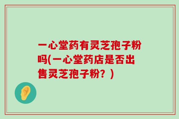 一心堂药有灵芝孢子粉吗(一心堂药店是否出售灵芝孢子粉？)