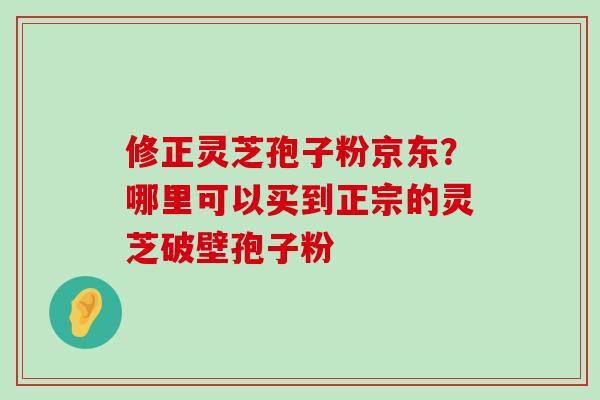 修正灵芝孢子粉京东？哪里可以买到正宗的灵芝破壁孢子粉