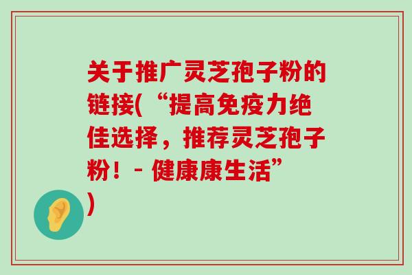 关于推广灵芝孢子粉的链接(“提高免疫力绝佳选择，推荐灵芝孢子粉！- 健康康生活”)