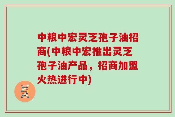 中粮中宏灵芝孢子油招商(中粮中宏推出灵芝孢子油产品，招商加盟火热进行中)