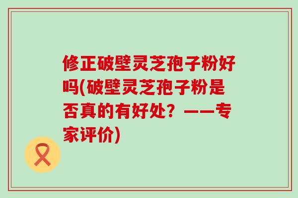 修正破壁灵芝孢子粉好吗(破壁灵芝孢子粉是否真的有好处？——专家评价)