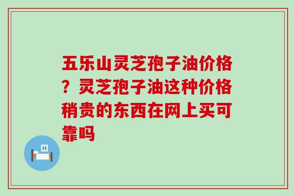 五乐山灵芝孢子油价格？灵芝孢子油这种价格稍贵的东西在网上买可靠吗